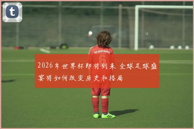 2026年世界杯即将到来 全球足球盛宴将如何改变历史和格局