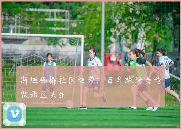斯坦福桥社区纽带：百年球场与伦敦西区共生