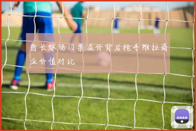 酋长球场门票溢价背后枪手维拉商业价值对比