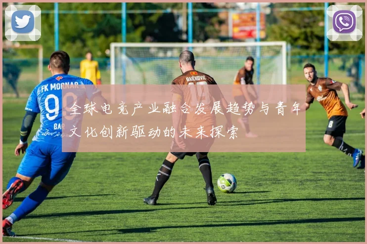 全球电竞产业融合发展趋势与青年文化创新驱动的未来探索