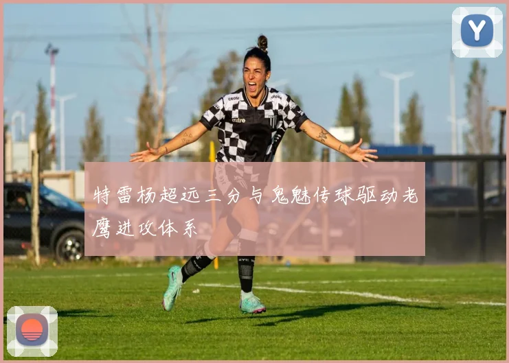 特雷杨超远三分与鬼魅传球驱动老鹰进攻体系