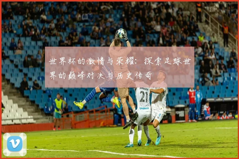 世界杯的激情与荣耀：探索足球世界的巅峰对决与历史传奇