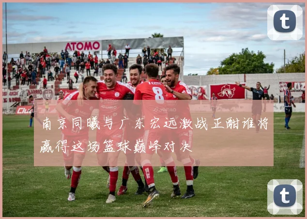 南京同曦与广东宏远激战正酣谁将赢得这场篮球巅峰对决