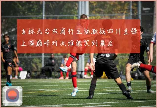 吉林九台农商行主场激战四川金强上演巅峰对决谁能笑到最后